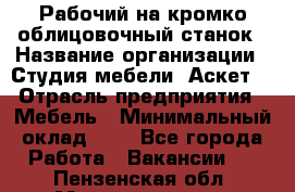 Рабочий на кромко-облицовочный станок › Название организации ­ Студия мебели «Аскет» › Отрасль предприятия ­ Мебель › Минимальный оклад ­ 1 - Все города Работа » Вакансии   . Пензенская обл.,Мокшанский р-н
